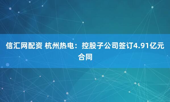 信汇网配资 杭州热电：控股子公司签订4.91亿元合同