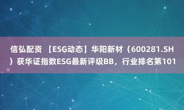 信弘配资 【ESG动态】华阳新材（600281.SH）获华证指数ESG最新评级BB，行业排名第101