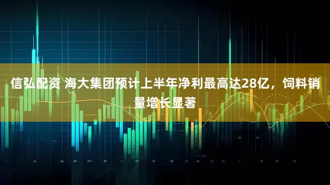 信弘配资 海大集团预计上半年净利最高达28亿，饲料销量增长显著