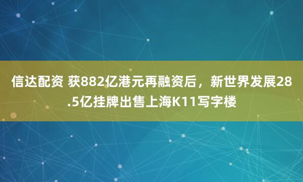 信达配资 获882亿港元再融资后，新世界发展28.5亿挂牌出售上海K11写字楼