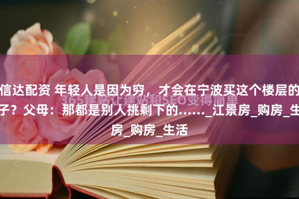 信达配资 年轻人是因为穷，才会在宁波买这个楼层的房子？父母：那都是别人挑剩下的......_江景房_购房_生活