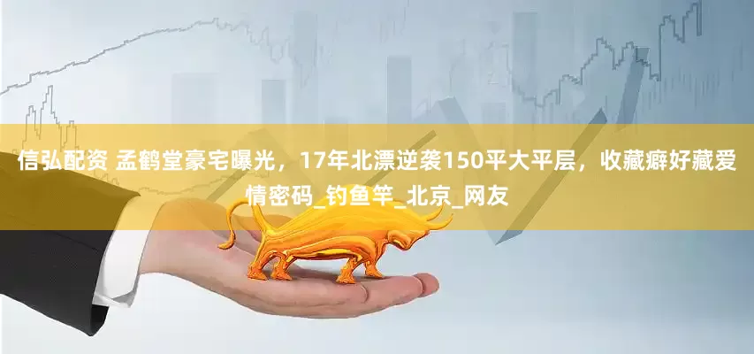 信弘配资 孟鹤堂豪宅曝光，17年北漂逆袭150平大平层，收藏癖好藏爱情密码_钓鱼竿_北京_网友