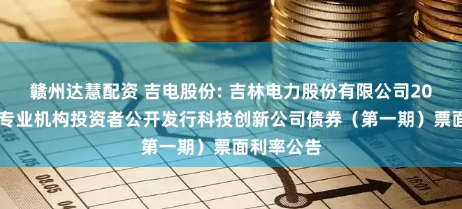 赣州达慧配资 吉电股份: 吉林电力股份有限公司2025年面向专业机构投资者公开发行科技创新公司债券(第一期)票面利率公告