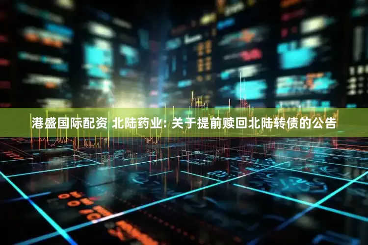 港盛国际配资 北陆药业: 关于提前赎回北陆转债的公告