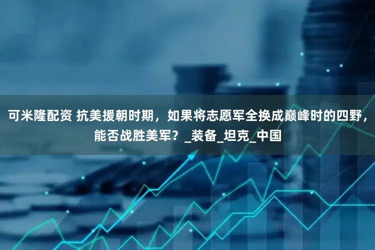 可米隆配资 抗美援朝时期，如果将志愿军全换成巅峰时的四野，能否战胜美军？_装备_坦克_中国
