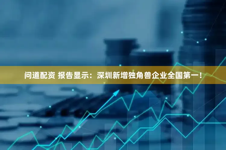问道配资 报告显示：深圳新增独角兽企业全国第一！