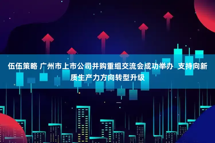伍伍策略 广州市上市公司并购重组交流会成功举办  支持向新质生产力方向转型升级