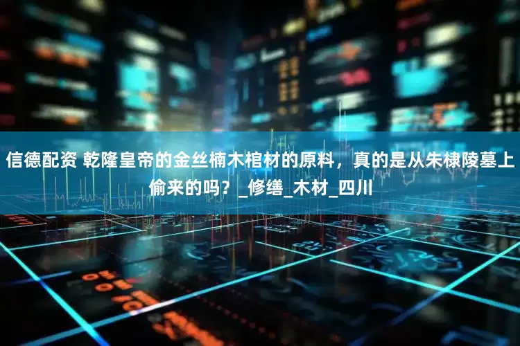 信德配资 乾隆皇帝的金丝楠木棺材的原料，真的是从朱棣陵墓上偷来的吗？_修缮_木材_四川