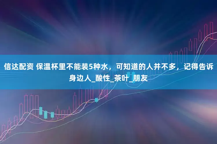 信达配资 保温杯里不能装5种水，可知道的人并不多，记得告诉身边人_酸性_茶叶_朋友
