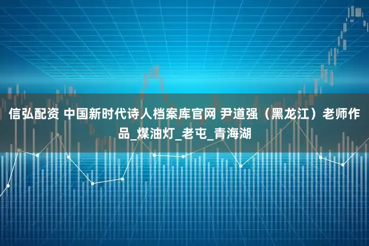 信弘配资 中国新时代诗人档案库官网 尹道强（黑龙江）老师作品_煤油灯_老屯_青海湖