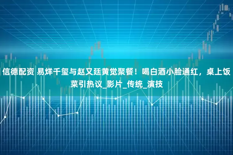 信德配资 易烊千玺与赵又廷黄觉聚餐!喝白酒小脸通红,桌上饭菜引热议_影片_传统_演技