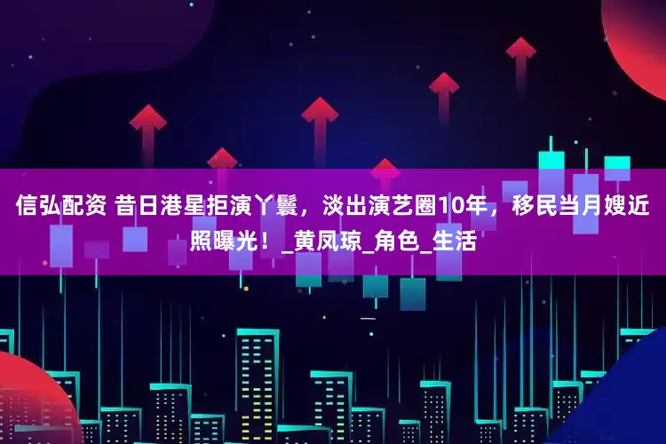 信弘配资 昔日港星拒演丫鬟，淡出演艺圈10年，移民当月嫂近照曝光！_黄凤琼_角色_生活