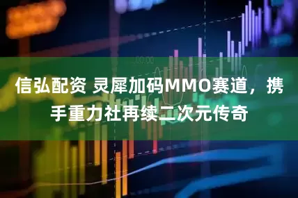 信弘配资 灵犀加码MMO赛道，携手重力社再续二次元传奇