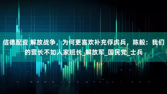 信德配资 解放战争，为何更喜欢补充俘虏兵，陈毅：我们的营长不如人家班长_解放军_国民党_士兵